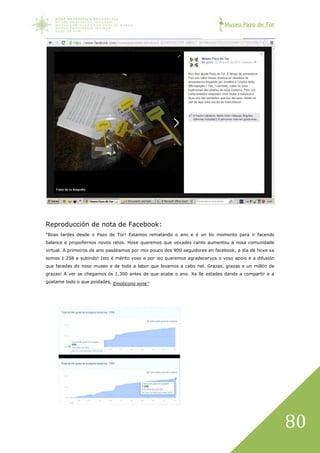 Museo Pazo de Tor
80
Reproducción de nota de Facebook:
“Boas tardes desde o Pazo de Tor! Estamos rematando o ano e é un bo momento para ir facendo
balance e propoñernos novos retos. Hoxe queremos que vexades canto aumentou a nosa comunidade
virtual. A primeiros de ano pasábamos por moi pouco dos 900 seguidores en facebook, a día de hoxe xa
somos 1.258 e subindo! Isto é mérito voso e por iso queremos agradecervos o voso apoio e a difusión
que facedes do noso museo e de toda a labor que levamos a cabo nel. Grazas, grazas e un millón de
grazas! A ver se chegamos ós 1.300 antes de que acabe o ano. Xa lle estades dando a compartir e a
gústame todo o que poidades, Emoticono wink”
 