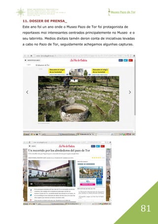 Museo Pazo de Tor
81
11. DOSIER DE PRENSA_
Este ano foi un ano onde o Museo Pazo de Tor foi protagonista de
reportaxes moi interesantes centrados principalemente no Museo e o
seu labirinto. Medios dixitais tamén deron conta de iniciativas levadas
a cabo no Pazo de Tor, seguidamente achegamos algunhas capturas.
 