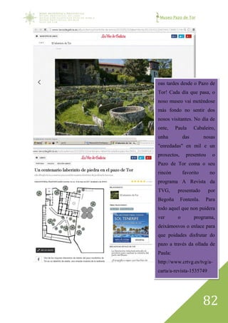 Museo Pazo de Tor
82
oas tardes desde o Pazo de
Tor! Cada día que pasa, o
noso museo vai meténdose
más fondo no sentir dos
nosos visitantes. No día de
onte, Paula Cabaleiro,
unha das nosas
"enredadas" en mil e un
proxectos, presentou o
Pazo de Tor coma o seu
rincón favorito no
programa A Revista da
TVG, presentado por
Begoña Fontenla. Para
todo aquel que non puidera
ver o programa,
deixámosvos o enlace para
que poidades disfrutar do
pazo a través da ollada de
Paula:
http://www.crtvg.es/tvg/a-
carta/a-revista-1535749
 
