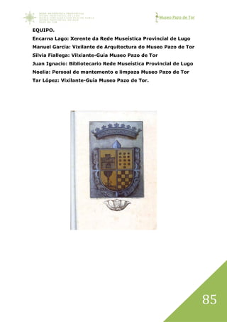 Museo Pazo de Tor
85
EQUIPO.
Encarna Lago: Xerente da Rede Museística Provincial de Lugo
Manuel García: Vixilante de Arquitectura do Museo Pazo de Tor
Silvia Fiallega: Vilxiante-Guía Museo Pazo de Tor
Juan Ignacio: Bibliotecario Rede Museística Provincial de Lugo
Noelia: Persoal de mantemento e limpaza Museo Pazo de Tor
Tar López: Vixilante-Guía Museo Pazo de Tor.
 