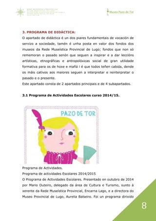 Museo Pazo de Tor
8
3. PROGRAMA DE DIDÁCTICA:
O apartado de didáctica é un dos piares fundamentais de vocación de
servizo a sociedade, tamén é unha posta en valor dos fondos dos
museos da Rede Museística Provincial de Lugo; fondos que non só
rememoran o pasado senón que seguen a inspirar e a dar leccións
artísticas, etnográficas e antropolóxicas social de gran utilidade
formativa para os de hoxe e mañá i é que todos teñen cabida, dende
os máis cativos aos maiores seguen a interpretar e reinterpretar o
pasado e o presente.
Este apartado consta de 2 apartados principais e de 4 subapartados.
3.1 Programa de Actividades Escolares curso 2014/15.
Programa de Actividades.
Programa de actividades Escolares 2014/2015
O Programa de Actividades Escolares. Presentado en outubro de 2014
por Mario Outeiro, delegado da área de Cultura e Turismo, xunto á
xerente da Rede Museística Provincial, Encarna Lago, e a directora do
Museo Provincial de Lugo, Aurelia Balseiro. Foi un programa dirixido
 