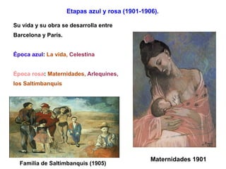 Etapas azul y rosa (1901-1906).

Su vida y su obra se desarrolla entre
Barcelona y París.


Época azul: La vida, Celestina


Época rosa: Maternidades, Arlequines,
los Saltimbanquis




                                                 Maternidades 1901
  Familia de Saltimbanquis (1905)
 