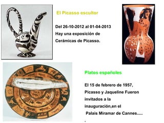 El Picasso escultor


Del 26-10-2012 al 01-04-2013
Hay una exposición de
Cerámicas de Picasso.




              Platos españoles

              El 15 de febrero de 1957,
              Picasso y Jaqueline Fueron
              invitados a la
              inauguración,en el
               Palais Miramar de Cannes.....
              .
 