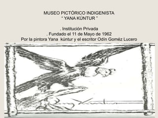 MUSEO PICTÓRICO INDIGENISTA “ YANA KÚNTUR ”. Institución Privada. Fundado el 11 de Mayo de 1962Por la pintora Yanakúntur y el escritor Odín Goméz Lucero 