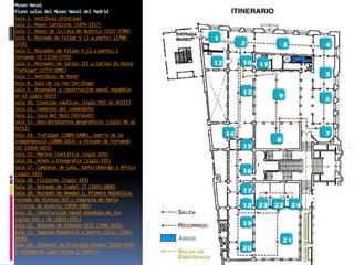Museo Naval
Plano salas del Museo Naval del Madrid
Sala 1. Vestíbulo principal
Sala 2. Reyes Católicos (1474-1517)
Sala 3. Reyes de la Casa de Austria (1517-1700)
Sala 4. Reinado de Felipe V (1.a parte) (1700-
1724)
Sala 5. Reinados de Felipe V (2.a parte) y
Fernando VI (1724-1759)
Sala 6. Reinados de Carlos III y Carlos IV hasta
Trafalgar (1759-1805)
Sala 7. Vestíbulo de honor
Sala 8. Sala de la nao San Diego
Sala 9. Arsenales y construcción naval española
en el siglo XVIII
Sala 10. Ciencias náuticas (siglo XVI al XVIII)
Sala 11. Camarote del comandante
Sala 12. Sala del Real Patronato
Sala 13. Descubrimientos geográficos (siglo XV al
XVIII)
Sala 14. Trafalgar (1805-1808), Guerra de la
Independencia (1808-1814) y reinado de Fernando
VII (1814-1833)
Sala 15. Marina Científica (siglo XIX)
Sala 16. Armas y Etnografía (siglo XIX)
Sala 17. Campañas de Cuba, Santo Domingo y África
(siglo XIX)
Sala 18. Filipinas (siglo XIX)
Sala 19. Reinado de Isabel II (1843-1868)
Sala 20. Reinado de Amadeo I, Primera República,
reinado de Alfonso XII y regencia de María
Cristina de Austria (1870-1902)
Sala 21. Construcción naval española en los
siglos XIX y XX (1833-1931)
Sala 22. Reinado de Alfonso XIII (1902-1931)
Sala 23. Segunda República y Guerra Civil (1931-
1939)
Sala 24. Jefatura de Francisco Franco (1939-1975)
y reinado de Juan Carlos I (1975-)
 