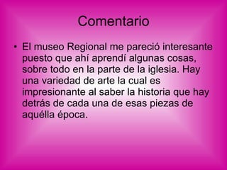Comentario El museo Regional me pareció interesante puesto que ahí aprendí algunas cosas, sobre todo en la parte de la iglesia. Hay una variedad de arte la cual es impresionante al saber la historia que hay detrás de cada una de esas piezas de aquélla época. 
