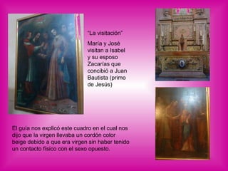 El guía nos explicó este cuadro en el cual nos dijo que la virgen llevaba un cordón color beige debido a que era virgen sin haber tenido un contacto físico con el sexo opuesto. “La visitación” María y José visitan a Isabel y su esposo Zacarías que concibió a Juan Bautista (primo de Jesús) 
