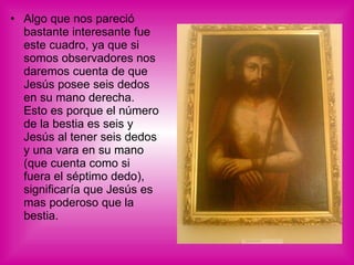 Algo que nos pareció bastante interesante fue este cuadro, ya que si somos observadores nos daremos cuenta de que Jesús posee seis dedos en su mano derecha. Esto es porque el número de la bestia es seis y Jesús al tener seis dedos y una vara en su mano (que cuenta como si fuera el séptimo dedo), significaría que Jesús es mas poderoso que la bestia. 
