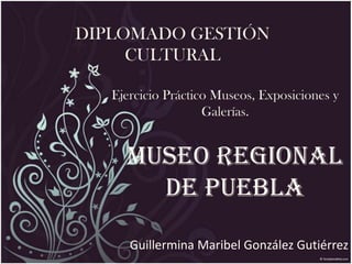 MUSEO REGIONAL
DE PUEBLA
Guillermina Maribel González Gutiérrez
DIPLOMADO GESTIÓN
CULTURAL
Ejercicio Práctico Museos, Exposiciones y
Galerías.
 