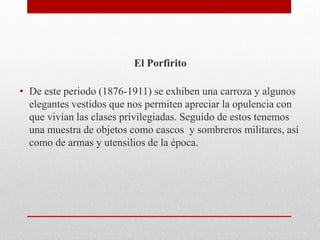 El Porfirito
• De este periodo (1876-1911) se exhiben una carroza y algunos
elegantes vestidos que nos permiten apreciar la opulencia con
que vivían las clases privilegiadas. Seguido de estos tenemos
una muestra de objetos como cascos y sombreros militares, así
como de armas y utensilios de la época.
 