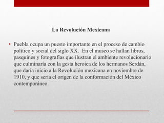 La Revolución Mexicana
• Puebla ocupa un puesto importante en el proceso de cambio
político y social del siglo XX. En el museo se hallan libros,
pasquines y fotografías que ilustran el ambiente revolucionario
que culminaría con la gesta heroica de los hermanos Serdán,
que daría inicio a la Revolución mexicana en noviembre de
1910, y que sería el origen de la conformación del México
contemporáneo.
 