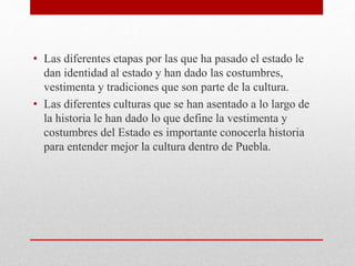• Las diferentes etapas por las que ha pasado el estado le
dan identidad al estado y han dado las costumbres,
vestimenta y tradiciones que son parte de la cultura.
• Las diferentes culturas que se han asentado a lo largo de
la historia le han dado lo que define la vestimenta y
costumbres del Estado es importante conocerla historia
para entender mejor la cultura dentro de Puebla.
 