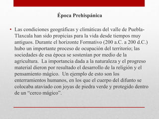 Época Prehispánica
• Las condiciones geográficas y climáticas del valle de Puebla-
Tlaxcala han sido propicias para la vida desde tiempos muy
antiguos. Durante el horizonte Formativo (200 a.C. a 200 d.C.)
hubo un importante proceso de ocupación del territorio; las
sociedades de esa época se sostenían por medio de la
agricultura. La importancia dada a la naturaleza y el progreso
material dieron por resultado el desarrollo de la religión y el
pensamiento mágico. Un ejemplo de esto son los
enterramientos humanos, en los que el cuerpo del difunto se
colocaba ataviado con joyas de piedra verde y protegido dentro
de un “cerco mágico”.
 