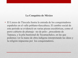 La Conquista de México
• El Lienzo de Tlaxcala ilustra la entrada de los conquistadores
españoles en el valle poblano-tlaxcalteca. El cambio social de
este periodo se evidenció en varias piezas escultóricas, como el
perro cubierto de plumaje –no de pelo–, procedente de
Tepeaca, y la pila bautismal de Tecamachalco, en las que
podemos ver la mano de obra indígena interpretando las ideas y
la religión impuestas por los conquistadores.
 