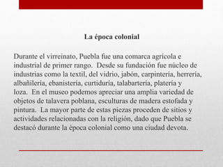 La época colonial
Durante el virreinato, Puebla fue una comarca agrícola e
industrial de primer rango. Desde su fundación fue núcleo de
industrias como la textil, del vidrio, jabón, carpintería, herrería,
albañilería, ebanistería, curtiduría, talabartería, platería y
loza. En el museo podemos apreciar una amplia variedad de
objetos de talavera poblana, esculturas de madera estofada y
pintura. La mayor parte de estas piezas proceden de sitios y
actividades relacionadas con la religión, dado que Puebla se
destacó durante la época colonial como una ciudad devota.
 