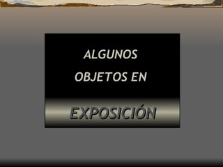 ALGUNOS  OBJETOS EN   EXPOSICIÓN 