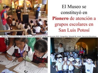 El Museo se
                                                                          constituyó en
                                                                      Pionero de atención a
                                                                       grupos escolares en
                                                                         San Luis Potosí
Museo Regional Potosino. Alumnos de Primarias visitantes al Museo durante 2012. Fotografías: Yolanda M. Uresti –Servicios Educativos
 