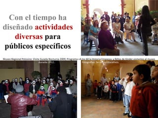 Con el tiempo ha
diseñado actividades
    diversas para
públicos específicos
Museo Regional Potosino: Visita Guiada Nocturna 2009; Programa «A los 60 la Historia Empieza» y Niños de Kinder visitantes al museo
                               durante 2012..                     Fotografías: Servicios Educativos.
 