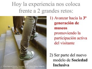 Hoy la experiencia nos coloca
                frente a 2 grandes retos:
                                                                           1) Avanzar hacia la 3ª
                                                                              generación de
                                                                              museos
                                                                              promoviendo la
                                                                              participación activa
                                                                              del visitante

                                                                           2) Ser parte del nuevo
                                                                             modelo de Sociedad
Museo Regional Potosino. Personajes: Rubén Cabral y Brian C. Fotografía:
               Yolanda M. Uresti – Servicios Educativos.
                                                                             Inclusiva
 