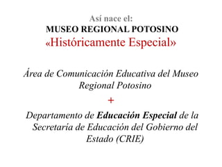 Así nace el:
     MUSEO REGIONAL POTOSINO
     «Históricamente    Especial»

Área de Comunicación Educativa del Museo
            Regional Potosino
                   +
Departamento de Educación Especial de la
 Secretaría de Educación del Gobierno del
               Estado (CRIE)
 