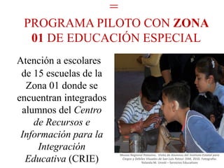=
 PROGRAMA PILOTO CON ZONA
  01 DE EDUCACIÓN ESPECIAL
Atención a escolares
 de 15 escuelas de la
  Zona 01 donde se
encuentran integrados
 alumnos del Centro
    de Recursos e
 Información para la
     Integración
                            Museo Regional Potosino. Visita de Alumnos del Instituto Estatal para
  Educativa (CRIE)           Ciegos y Débiles Visuales de San Luis Potosí: DIM, 2010. Fotografía:
                                          Yolanda M. Uresti – Servicios Educativos
 