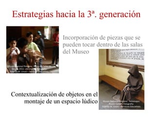 Estrategias hacia la 3ª. generación

                                               Incorporación de piezas que se
                                               pueden tocar dentro de las salas
                                               del Museo

Museo Regional Potosino. Niños del Taller de
   Verano 2011: «Animarte» Fotografía:
 Yolanda M. Uresti – Servicios Educativos.




   Contextualización de objetos en el
       montaje de un espacio lúdico                            Museo Regional Potosino. Personajes:
                                                                     Rubén Cabral . Fotografía:
                                                              Yolanda M. Uresti – Servicios Educativos.
 