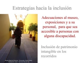 Estrategias hacia la inclusión
                                                      Adecuaciones al museo,
                                                         exposiciones y a su
                                                       personal, para que sea
                                                      accesible a personas con
                                                        alguna discapacidad.

                                                      Inclusión de patrimonio
                                                      intangible en los
                                                      recorridos
Museo Regional Potosino. Personajes: Rubén Cabral .
     Yolanda M. Uresti – Servicios Educativos.
 
