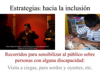 Estrategias: hacia la inclusión




                                                                       Museo Regional Potosino. Visitantes del Instituto
                                                                      Estatal para Ciegos y Débiles Visuales en S.L.P. Dim
Museo Regional Potosino. Visita Guiada para Sordos y Oyentes, 2010.
                                                                        2010, Fotografía: Yolanda M. Uresti – Servicios
                 Fotografía: Servicios Educativos.
                                                                                          Educativos.



Recorridos para sensibilizar al público sobre
     personas con alguna discapacidad:
 Visita a ciegas, para sordos y oyentes, etc.
 