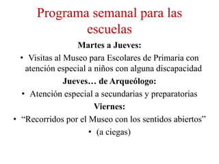 Programa semanal para las
              escuelas
                  Martes a Jueves:
  • Visitas al Museo para Escolares de Primaria con
   atención especial a niños con alguna discapacidad
               Jueves… de Arqueólogo:
  • Atención especial a secundarias y preparatorias
                       Viernes:
• “Recorridos por el Museo con los sentidos abiertos”
                     • (a ciegas)
 