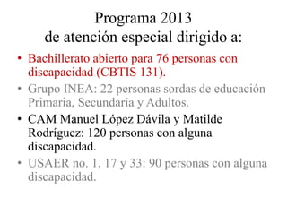 Programa 2013
     de atención especial dirigido a:
• Bachillerato abierto para 76 personas con
  discapacidad (CBTIS 131).
• Grupo INEA: 22 personas sordas de educación
  Primaria, Secundaria y Adultos.
• CAM Manuel López Dávila y Matilde
  Rodríguez: 120 personas con alguna
  discapacidad.
• USAER no. 1, 17 y 33: 90 personas con alguna
  discapacidad.
 