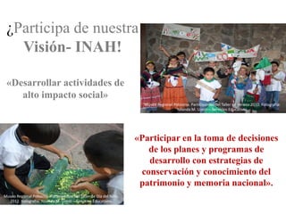 ¿Participa de nuestra
   Visión- INAH!

 «Desarrollar actividades de
    alto impacto social»
                                                                       Museo Regional Potosino. Participantes del Taller de Verano 2010. Fotografía:
                                                                                       Yolanda M. Uresti – Servicios Educativos.




                                                                     «Participar en la toma de decisiones
                                                                        de los planes y programas de
                                                                        desarrollo con estrategias de
                                                                      conservación y conocimiento del
                                                                      patrimonio y memoria nacional».
Museo Regional Potosino. Participantes del Taller de Día del Niño,
  2012. Fotografía: Yolanda M. Uresti – Servicios Educativos.
 