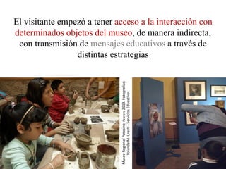 El visitante empezó a tener acceso a la interacción con
determinados objetos del museo, de manera indirecta,
 con transmisión de mensajes educativos a través de
                 distintas estrategias




                             Museo Regional Potosino, Febrero 2013. Fotografías:
                                 Yolanda M. Uresti - Servicios Educativos.
 