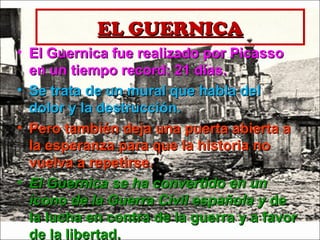 EL GUERNICAEL GUERNICA
• El Guernica fue realizado por PicassoEl Guernica fue realizado por Picasso
en un tiempo record: 21 días.en un tiempo record: 21 días.
• Se trata de un mural que habla delSe trata de un mural que habla del
dolor y la destrucción.dolor y la destrucción.
• Pero también deja una puerta abierta aPero también deja una puerta abierta a
la esperanza para que la historia nola esperanza para que la historia no
vuelva a repetirse.vuelva a repetirse.
• El Guernica se ha convertido en unEl Guernica se ha convertido en un
icono de la Guerra Civil española yicono de la Guerra Civil española y dede
la lucha en contra de la guerra y a favorla lucha en contra de la guerra y a favor
de la libertad.de la libertad.
 