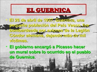 EL GUERNICAEL GUERNICA
• El 26 de abril de 1937, Guernica, unaEl 26 de abril de 1937, Guernica, una
pequeña población del País Vasco, fuepequeña población del País Vasco, fue
bombardeada por aviones de la Legiónbombardeada por aviones de la Legión
Cóndor alemana, dejando más de milCóndor alemana, dejando más de mil
víctimas.víctimas.
• El gobierno encargó a Picasso hacerEl gobierno encargó a Picasso hacer
un mural sobre lo ocurrido en el puebloun mural sobre lo ocurrido en el pueblo
de Guernicade Guernica..
 