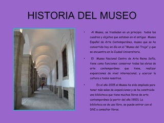 HISTORIA DEL MUSEO
         •    Al Museo, se trasladan en un principio todos los
             cuadros y objetos que estaban en el antiguo Museo
             Español de Arte Contemporáneo, museo que se ha
             convertido hoy en día en el “Museo del Traje” y que
             se encuentra en la Ciudad Universitaria.

         •    El    Museo Nacional Centro de Arte Reina Sofía,
             tiene como funciones: conservar todas las obras de
             arte     contemporáneo      que    tiene,    realizar
             exposiciones de nivel internacional, y acercar la
             cultura a todos nosotros.

         •          En el año 2005 el Museo ha sido ampliado para
             tener más salas de exposiciones y se ha construido
             una biblioteca que tiene muchos libros de arte
             contemporáneo (a partir del año 1900). La
             biblioteca es de uso libre, se puede entrar con el
             DNI a consultar libros.
 