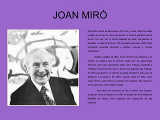 JOAN MIRÓ
    •   Joan Miró nació en Barcelona. Allí vivía y, como todos los niños
        y niñas de su barrio, iba a la escuela. A Joan le gustaba mucho
        pintar. Por eso, por la tarde después de clase, sus padres le
        llevaban a clase de pintura. Allí lo pasaba muy bien, disfrutaba
        utilizando diversas técnicas y estilos, colores y formas
        diferentes.

    •         Cuando cumplió 16 años, Joan terminó sus estudios y su
        familia le explicó que la pintura podía ser su pasatiempo
        favorito, pero que necesitaba tener otro trabajo. Comenzó a
        trabajar en una oficina, pero a Joan no le gustaba ese trabajo.
        Al final sus padres le dieron la ayuda necesaria para que se
        dedicara a la pintura. En 1920, cuando tenía 27 años, Joan
        viajó a París, para pintar y exponer sus cuadros. Allí conoció a
        otros pintores, como Pablo Picasso.

    •              Joan Miró se convirtió así en un pintor muy famoso.
        Viajó por todo el mundo y en 1951 el Museo de Arte Moderno
        (MoMA) de Nueva York organizó una exposición de sus
        cuadros.
 