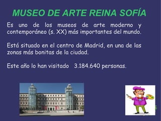 MUSEO DE ARTE REINA SOFÍA
Es uno de los museos de arte moderno y
contemporáneo (s. XX) más importantes del mundo.
Está situado en el centro de Madrid, en una de las
zonas más bonitas de la ciudad.
Este año lo han visitado 3.184.640 personas.
 