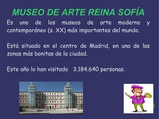 MUSEO DE ARTE REINA SOFÍA
Es uno de los museos de arte moderno y
contemporáneo (s. XX) más importantes del mundo.
Está situado en el centro de Madrid, en una de las
zonas más bonitas de la ciudad.
Este año lo han visitado 3.184.640 personas.
 