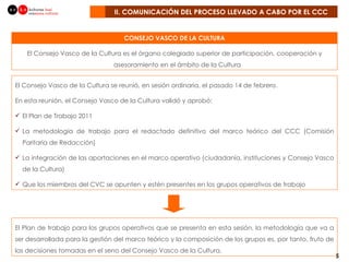 II. COMUNICACIÓN DEL PROCESO LLEVADO A CABO POR EL CCC CONSEJO VASCO DE LA CULTURA El Consejo Vasco de la Cultura se reunió, en sesión ordinaria, el pasado 14 de febrero.  En esta reunión, el Consejo Vasco de la Cultura validó y aprobó: El Plan de Trabajo 2011 La metodología de trabajo para el redactado definitivo del marco teórico del CCC (Comisión Paritaria de Redacción) La integración de las aportaciones en el marco operativo (ciudadanía, instituciones y Consejo Vasco de la Cultura) Que los miembros del CVC se apunten y estén presentes en los grupos operativos de trabajo El Plan de trabajo para los grupos operativos que se presenta en esta sesión, la metodología que va a ser desarrollada para la gestión del marco teórico y la composición de los grupos es, por tanto, fruto de las decisiones tomadas en el seno del Consejo Vasco de la Cultura.  El Consejo Vasco de la Cultura es el órgano colegiado superior de participación, cooperación y asesoramiento en el ámbito de la Cultura  