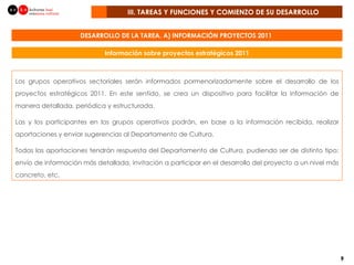 III. TAREAS Y FUNCIONES Y COMIENZO DE SU DESARROLLO  DESARROLLO DE LA TAREA. A) INFORMACIÓN PROYECTOS 2011  Los grupos operativos sectoriales serán informados pormenorizadamente sobre el desarrollo de los proyectos estratégicos 2011. En este sentido, se crea un dispositivo para facilitar la información de manera detallada, periódica y estructurada. Las y los participantes en los grupos operativos podrán, en base a la información recibida, realizar aportaciones y enviar sugerencias al Departamento de Cultura. Todas las aportaciones tendrán respuesta del Departamento de Cultura, pudiendo ser de distinto tipo: envío de información más detallada, invitación a participar en el desarrollo del proyecto a un nivel más concreto, etc. Información sobre proyectos estratégicos 2011 