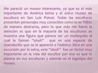 Me pareció un museo interesante, ya que es el más importante de América latina y el único museo de escultura en San Luis Potosí. Todas las esculturas presentan personajes muy conocidos como lo es Tláloc de manera abstracta, pero lo que más me llamó la atención es que en la mayoría de las esculturas se muestra una figura que parece ser un muñequito al cual le llaman “alush”  que es una especie de duendecillo que se le apareció a Federico Silva en una excursión por la selva, este “alush”  fue un factor muy importante en la vida del escultor por eso es que lo plasma en sus esculturas y además es el logotipo del museo.