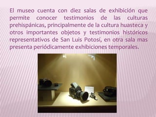 El museo cuenta con diez salas de exhibición que permite conocer testimonios de las culturas prehispánicas, principalmente de la cultura huasteca y otros importantes objetos y testimonios históricos representativos de San Luis Potosí, en otra sala mas presenta periódicamente exhibiciones temporales. 