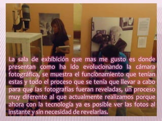 La sala de exhibición que mas me gusto es donde presentan como ha ido evolucionando la cámara fotográfica, se muestra el funcionamiento que tenían estas y todo el proceso que se tenía que llevar a cabo para que las fotografías fueran reveladas, un proceso muy diferente al que actualmente realizamos porque ahora con la tecnología ya es posible ver las fotos al instante y sin necesidad de revelarlas.