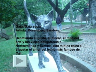 Gata:'Gata sucia' Artista: Rosemberg Sandoval   Desafiando el gusto, el dinero, el mito del arte y los viajes obligatorios a Norteamérica y Europa, esta minina entra a disputar el amor del felino más famoso de Cali  