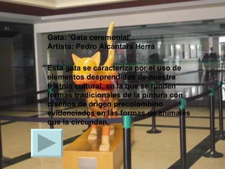 Gata: 'Gata ceremonial' Artista: Pedro Alcántara Herrá  Esta gata se caracteriza por el uso de elementos desprendidos de nuestra trietnia cultural, en la que se funden formas tradicionales de la pintura con diseños de origen precolombino evidenciados en las formas de animales que la circundan. 