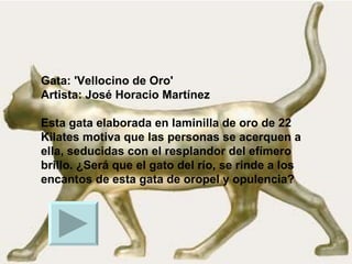 Gata: 'Vellocino de Oro' Artista: José Horacio Martínez   Esta gata elaborada en laminilla de oro de 22 Kilates motiva que las personas se acerquen a ella, seducidas con el resplandor del efímero brillo. ¿Será que el gato del río, se rinde a los encantos de esta gata de oropel y opulencia?  
