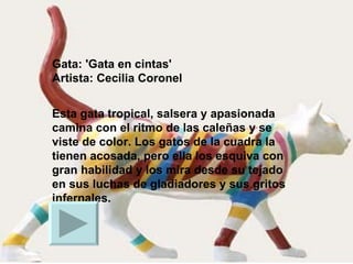Gata: 'Gata en cintas' Artista: Cecilia Coronel Esta gata tropical, salsera y apasionada camina con el ritmo de las caleñas y se viste de color. Los gatos de la cuadra la tienen acosada, pero ella los esquiva con gran habilidad y los mira desde su tejado en sus luchas de gladiadores y sus gritos infernales.  
