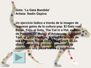 Gata: 'La Gata Bandida' Artista: Nadín Ospina Un ejercicio lúdico a través de la imagen de famosos gatos de la cultura pop. El Gato con Botas, Félix el Gato, The Cat in a Hat, el Gato de Pinocho, O’ Malley el Aristogato, Garfield, Tom, el gato Silvestre, Snow Ball el Gato de los Simpson. Estas imágenes dentro de un diseño colorido y arquetípicamente pop conforman una pieza festiva y juguetona.  