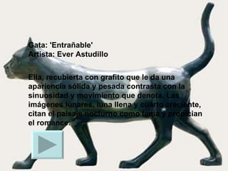 Gata: 'Entrañable' Artista: Ever Astudillo  Ella, recubierta con grafito que le da una apariencia sólida y pesada contrasta con la sinuosidad y movimiento que denota. Las imágenes lunares, luna llena y cuarto creciente, citan el paisaje nocturno como tema y propician el romance.  