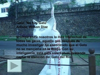 Gata: 'No hay Gato' Artista: Wilson Díaz  Irrumpe entre nosotros la más intelectual de todas las gatas, aquella que después de mucho investigar ha encontrado que el Gato no se menciona en la Biblia. Con su inteligencia, esta gata conceptual, pretende captar la atención del Gato del Río.  